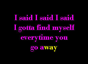 I said I said I said
I gotta find myself

everytime you

go away

I