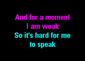 And for a moment
I am weak

So it's hard for me
to speak