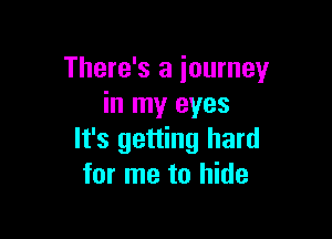 There's a journey
in my eyes

It's getting hard
for me to hide