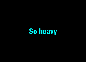 So heavy