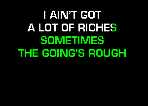 I AIMT GOT
A LOT OF RICHES
SOMETIMES
THE GOING'S ROUGH