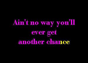 Ain't no way you'll

ever get
another chance