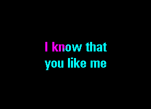 I know that

you like me