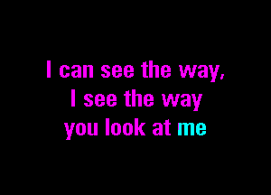 I can see the way,

I see the way
you look at me