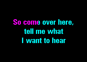 So come over here,

tell me what
I want to hear