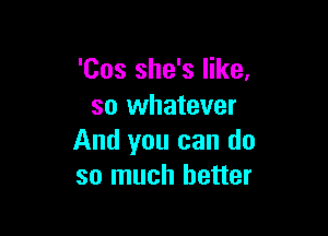 'Cos she's like,
so whatever

And you can do
so much better