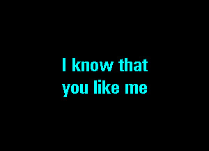 I know that

you like me