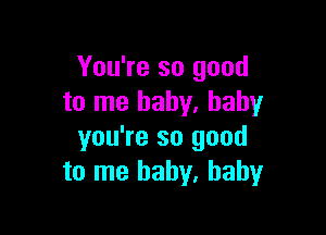 You're so good
to me baby. baby

you're so good
to me baby, baby
