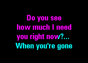 Do you see
how much I need

you right now?...
When you're gone