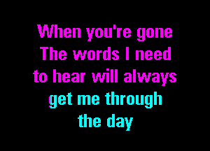 When you're gone
The words I need

to hear will always
get me through
the day
