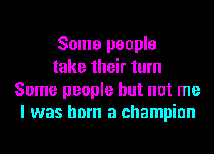 Some people
take their turn

Some people but not me
I was born a champion