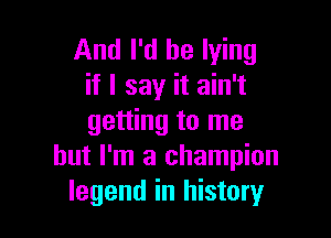 And I'd be lying
if I say it ain't

getting to me
but I'm a champion
legend in history