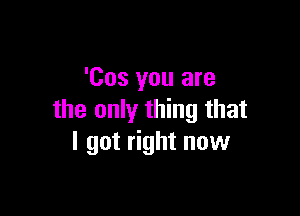 'Cos you are

the only thing that
I got right now