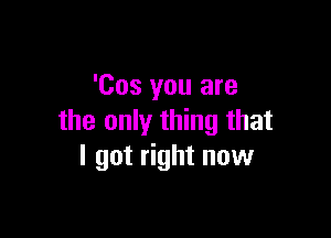 'Cos you are

the only thing that
I got right now