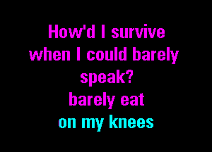 How'd I survive
when I could barely

speak?
barely eat
on my knees