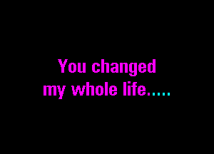 You changed

my whole life .....
