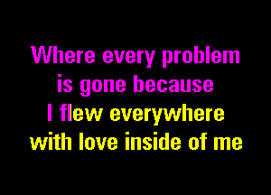 Where every problem
is gone because

I flew everywhere
with love inside of me