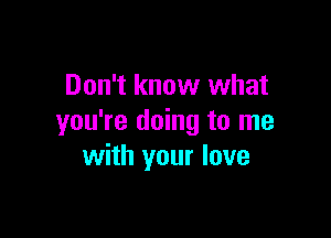 Don't know what

you're doing to me
with your love