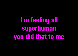 I'm feeling all

superhuman
you did that to me
