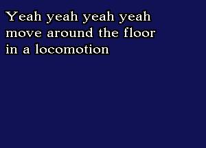 Yeah yeah yeah yeah
move around the floor
in a locomotion