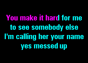 You make it hard for me
to see somebody else
I'm calling her your name
yes messed up
