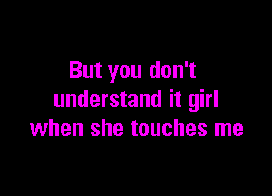 But you don't

understand it girl
when she touches me