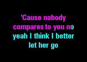 'Cause nobody
compares to you no

yeah I think I better
let her go