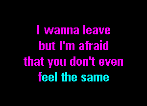 I wanna leave
but I'm afraid

that you don't even
feel the same