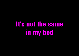 It's not the same

in my bed