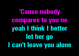 'Cause nobody
compares to you no

yeah I think I better
let her go
I can't leave you alone