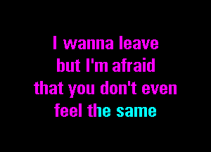 I wanna leave
but I'm afraid

that you don't even
feel the same