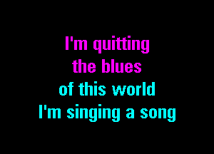 I'm quitting
the blues

of this world
I'm singing a song