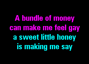 A bundle of money
can make me feel gayr

a sweet little honey
is making me say