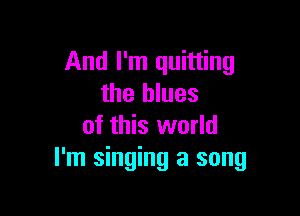 And I'm quitting
the blues

of this world
I'm singing a song