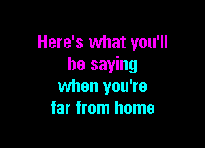 Here's what you'll
be saying

when you're
far from home