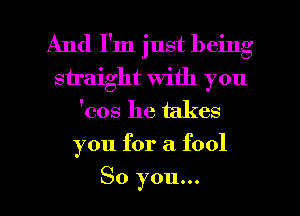 And I'm just being
straight with you
'008 he takes
you for a fool
So you...