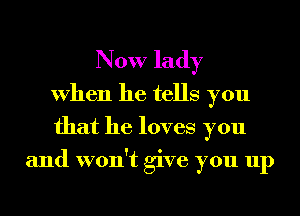 Now lady
When he tells you
that he loves you
and won't give you up