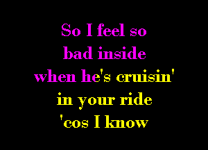 So I feel so
bad inside

When he's cruisin'

in your ride

'cos I know I