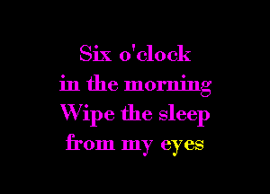 Six o'clock
in the morning

Wipe the sleep

from my eyes

g