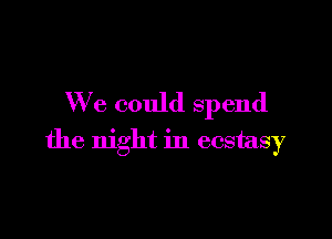 We could spend

the night in ecstasy