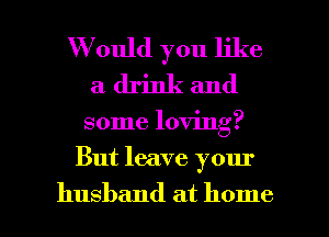 W ould you like
a drink and

some loving?

But leave your

husband at home I