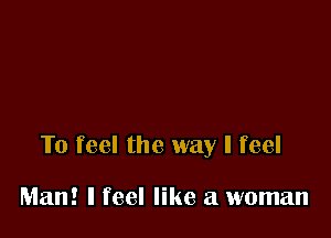 To feel the way I feel

Man! I feel like a woman