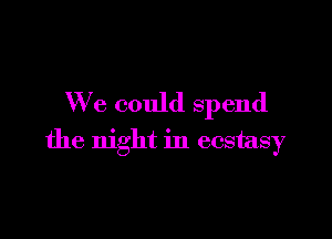 We could spend

the night in ecstasy