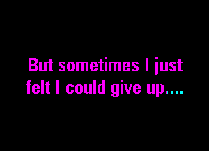 But sometimes I iust

felt I could give up....