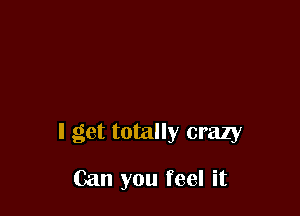 I get totally crazy

Can you feel it