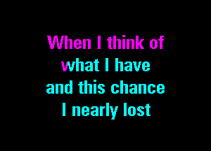 When I think of
what I have

and this chance
I nearly lost