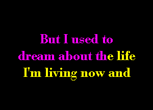 But I used to
dream about the life

I'm living now and