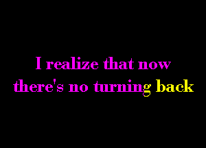 I realize that now
there's no turning back