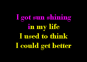 I got sun shining
in my life
I used to think
I could get better

I