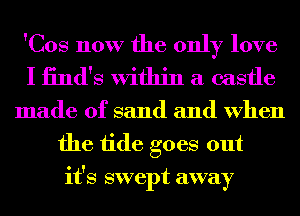 'Cos now the only love
I iind's Within a castle

made of sand and When
the tide goes out
it's swept away